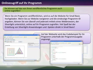 Onlinezugriff auf Ihr Programm
Sie können auf das von Ihnen veröffentlichte Programm auch
online zugreifen!
Wenn Sie ein Programm veröffentlichen, wird es auf die Website für Small Basic
hochgeladen. Wenn Sie zur Website navigieren und die eindeutige Programm-ID
angeben, können Sie von überall und jederzeit mittels eines Webbrowsers, der
Silverlight unterstützt, online auf Ihr Programm zugreifen. Viel Spaß bei der
Erstellung von Silverlight-Anwendungen und -Spielen direkt in Small Basic!
Auf der Webseite wird das Codebeispiel für Ihr
Programm unterhalb der Programmausgabe
angezeigt.

 