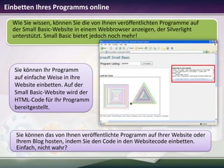 Einbetten Ihres Programms online
Wie Sie wissen, können Sie die von Ihnen veröffentlichten Programme auf
der Small Basic-Website in einem Webbrowser anzeigen, der Silverlight
unterstützt. Small Basic bietet jedoch noch mehr!

Sie können Ihr Programm
auf einfache Weise in Ihre
Website einbetten. Auf der
Small Basic-Website wird der
HTML-Code für Ihr Programm
bereitgestellt.

Sie können das von Ihnen veröffentlichte Programm auf Ihrer Website oder
Ihrem Blog hosten, indem Sie den Code in den Websitecode einbetten.
Einfach, nicht wahr?

 
