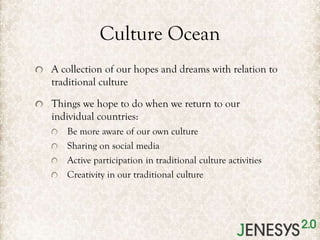Culture Ocean
A collection of our hopes and dreams with relation to
traditional culture
Things we hope to do when we return to our
individual countries:
Be more aware of our own culture
Sharing on social media
Active participation in traditional culture activities
Creativity in our traditional culture

 