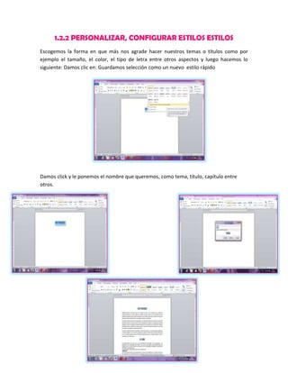 1.2.2 PERSONALIZAR, CONFIGURAR ESTILOS ESTILOS
Escogemos la forma en que más nos agrade hacer nuestros temas o títulos como por
ejemplo el tamaño, el color, el tipo de letra entre otros aspectos y luego hacemos lo
siguiente: Damos clic en: Guardamos selección como un nuevo estilo rápido

Damos click y le ponemos el nombre que queremos, como tema, título, capítulo entre
otros.

 