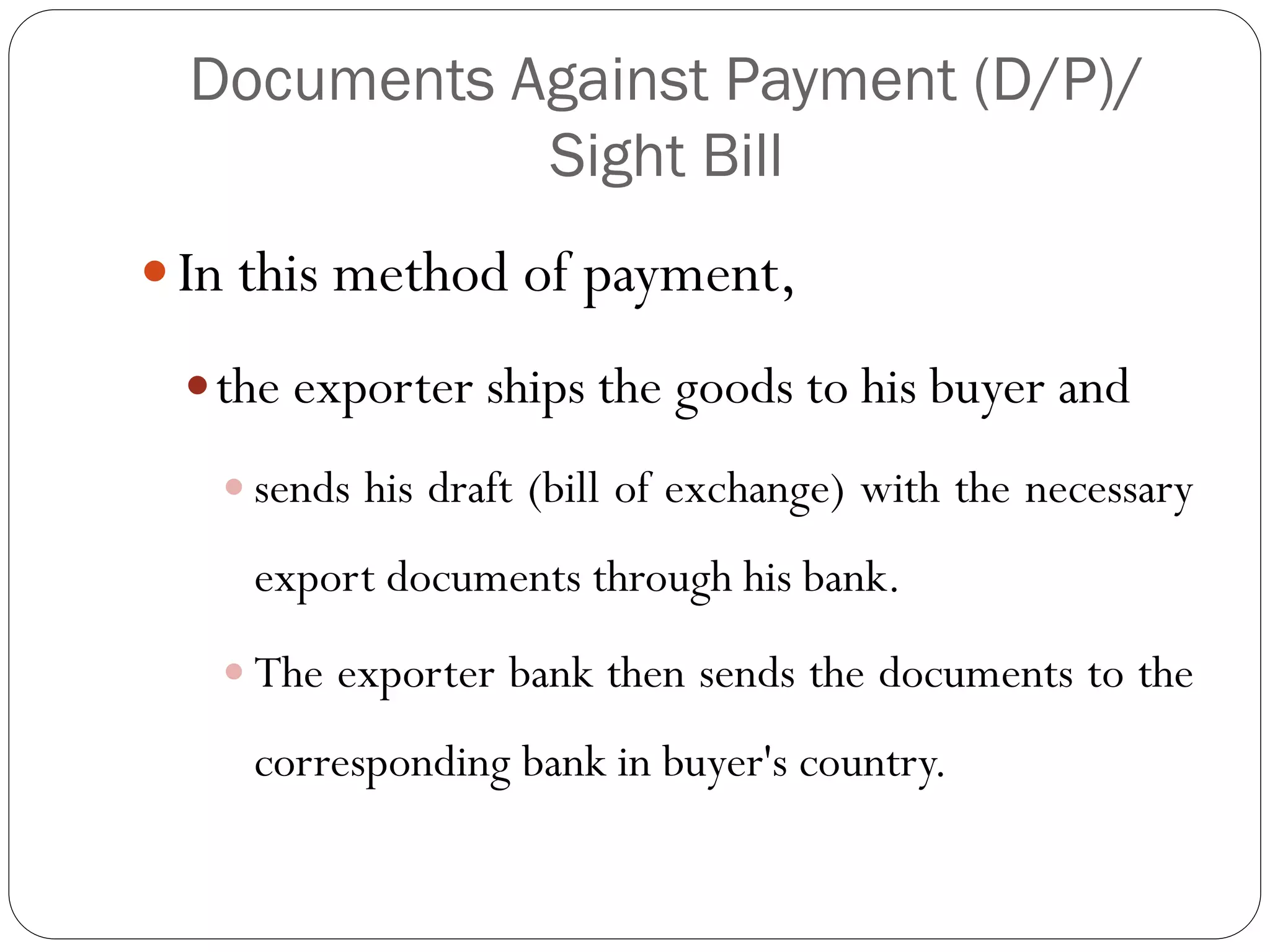 Documents Against Payment (D/P)/
Sight Bill
 In this method of payment,
 the exporter ships the goods to his buyer and
 sends his draft (bill of exchange) with the necessary

export documents through his bank.
 The exporter bank then sends the documents to the

corresponding bank in buyer's country.

 