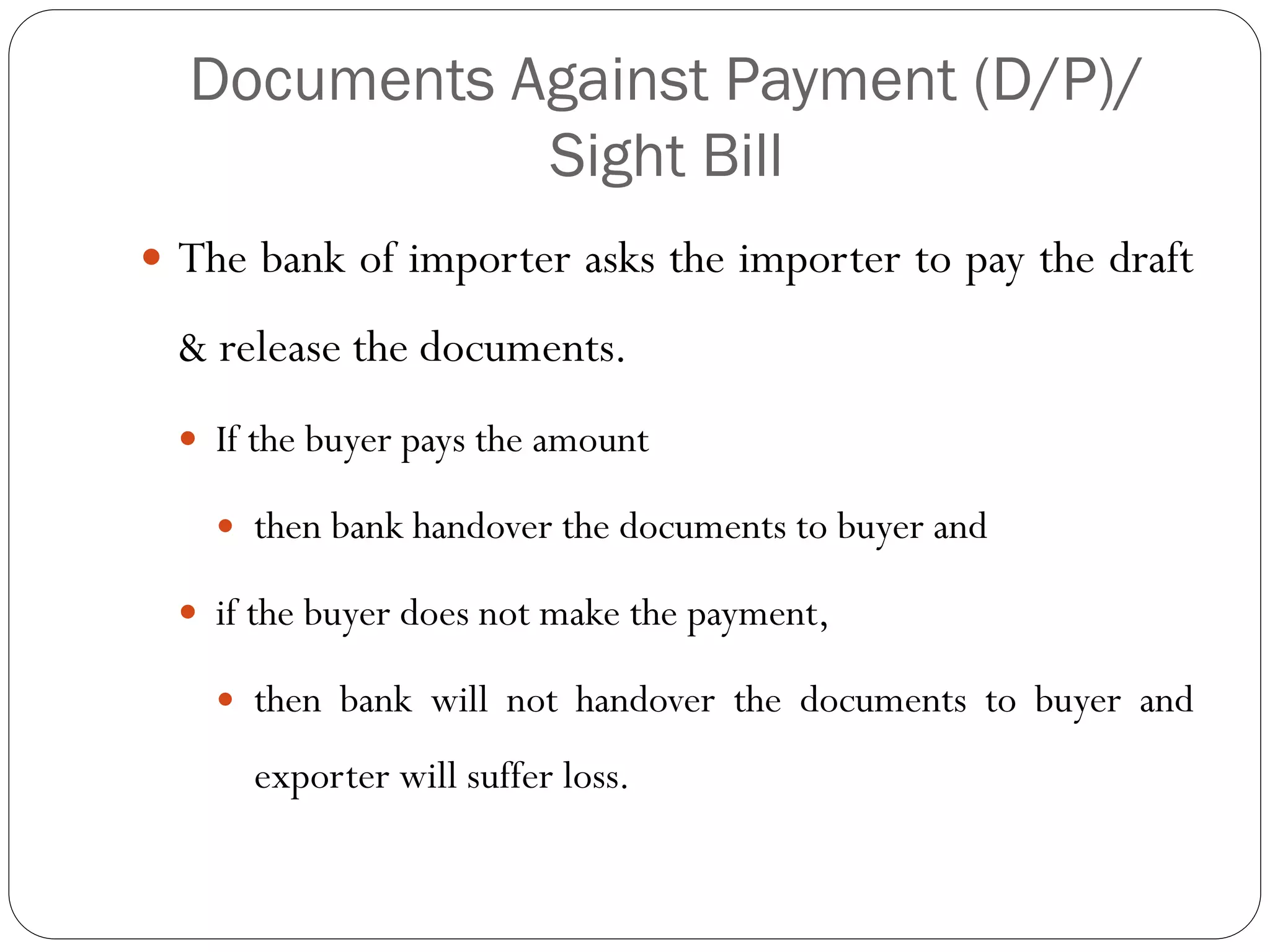 Documents Against Payment (D/P)/
Sight Bill
 The bank of importer asks the importer to pay the draft

& release the documents.
 If the buyer pays the amount


then bank handover the documents to buyer and

 if the buyer does not make the payment,


then bank will not handover the documents to buyer and
exporter will suffer loss.

 
