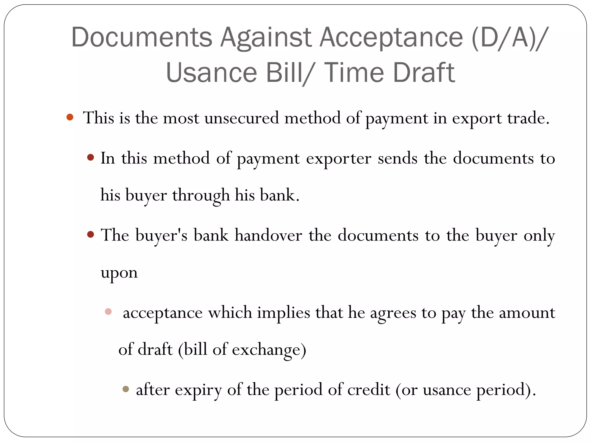 Documents Against Acceptance (D/A)/
Usance Bill/ Time Draft
 This is the most unsecured method of payment in export trade.
 In this method of payment exporter sends the documents to

his buyer through his bank.
 The buyer's bank handover the documents to the buyer only

upon
 acceptance which implies that he agrees to pay the amount

of draft (bill of exchange)


after expiry of the period of credit (or usance period).

 