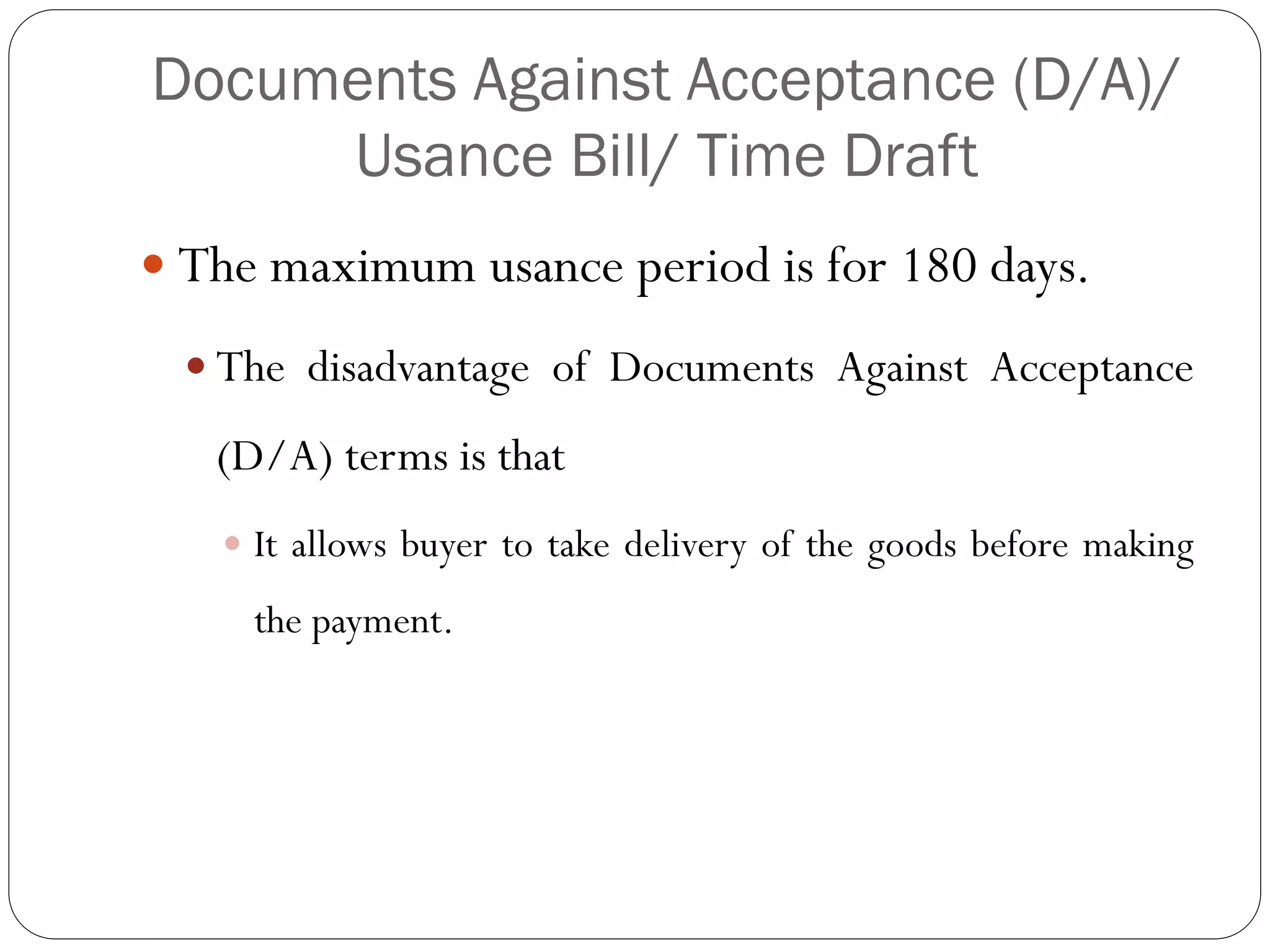 Documents Against Acceptance (D/A)/
Usance Bill/ Time Draft
 The maximum usance period is for 180 days.
 The disadvantage of Documents Against Acceptance

(D/A) terms is that
 It allows buyer to take delivery of the goods before making

the payment.

 
