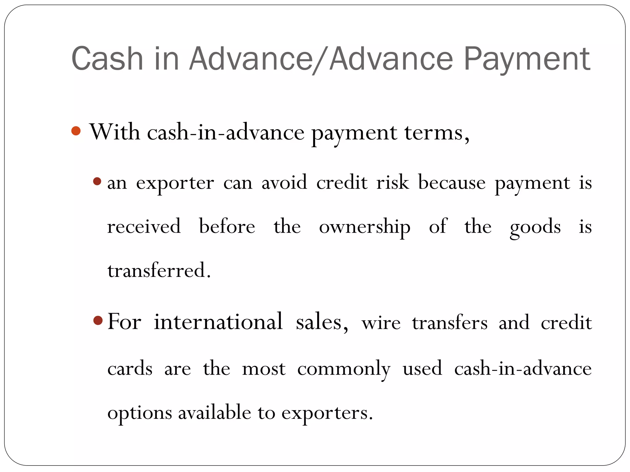 Cash in Advance/Advance Payment
 With cash-in-advance payment terms,
 an exporter can avoid credit risk because payment is

received before the ownership of the goods is
transferred.
 For international sales, wire transfers and credit

cards are the most commonly used cash-in-advance
options available to exporters.

 