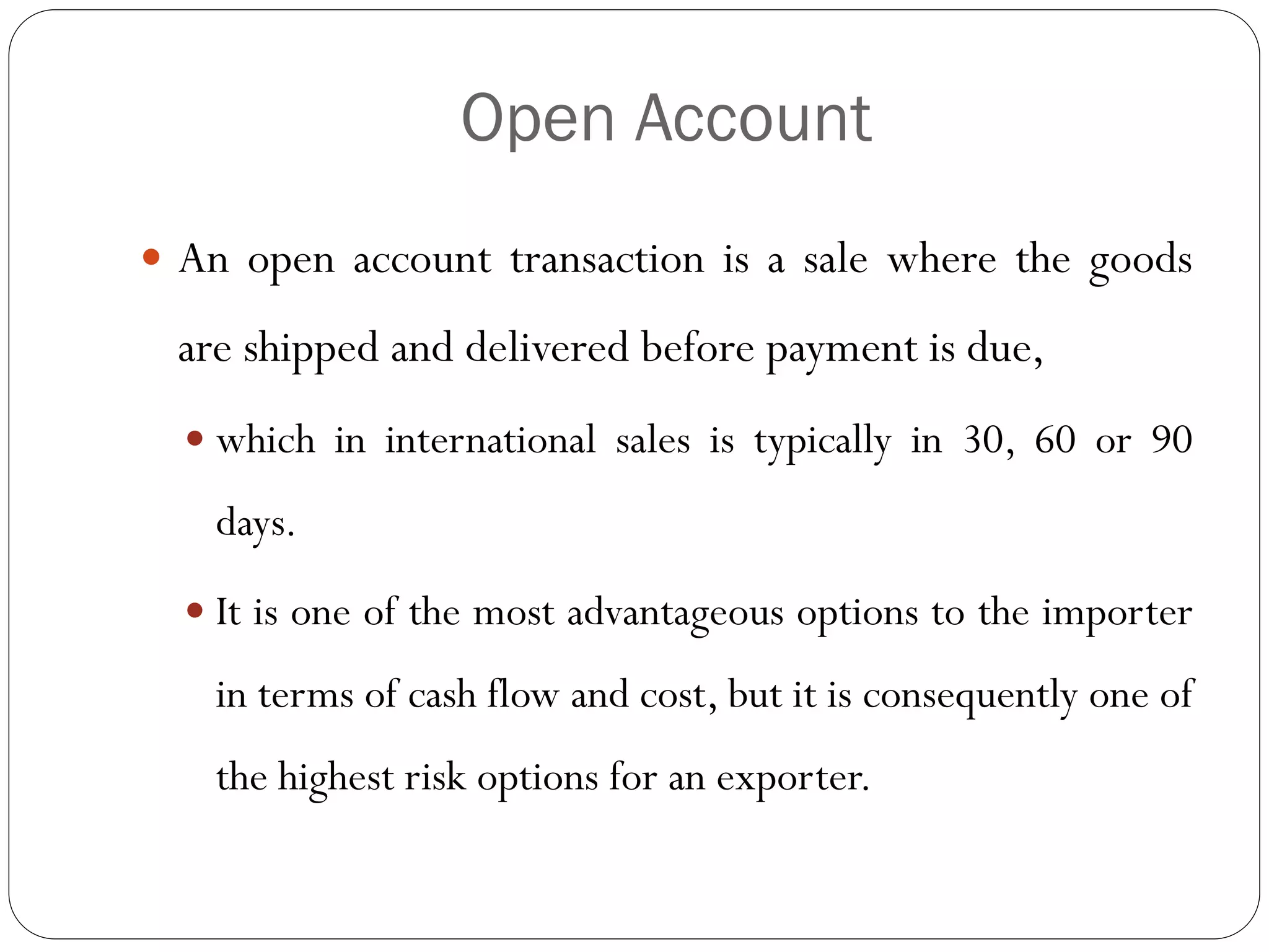 Open Account
 An open account transaction is a sale where the goods

are shipped and delivered before payment is due,
 which in international sales is typically in 30, 60 or 90

days.
 It is one of the most advantageous options to the importer

in terms of cash flow and cost, but it is consequently one of
the highest risk options for an exporter.

 