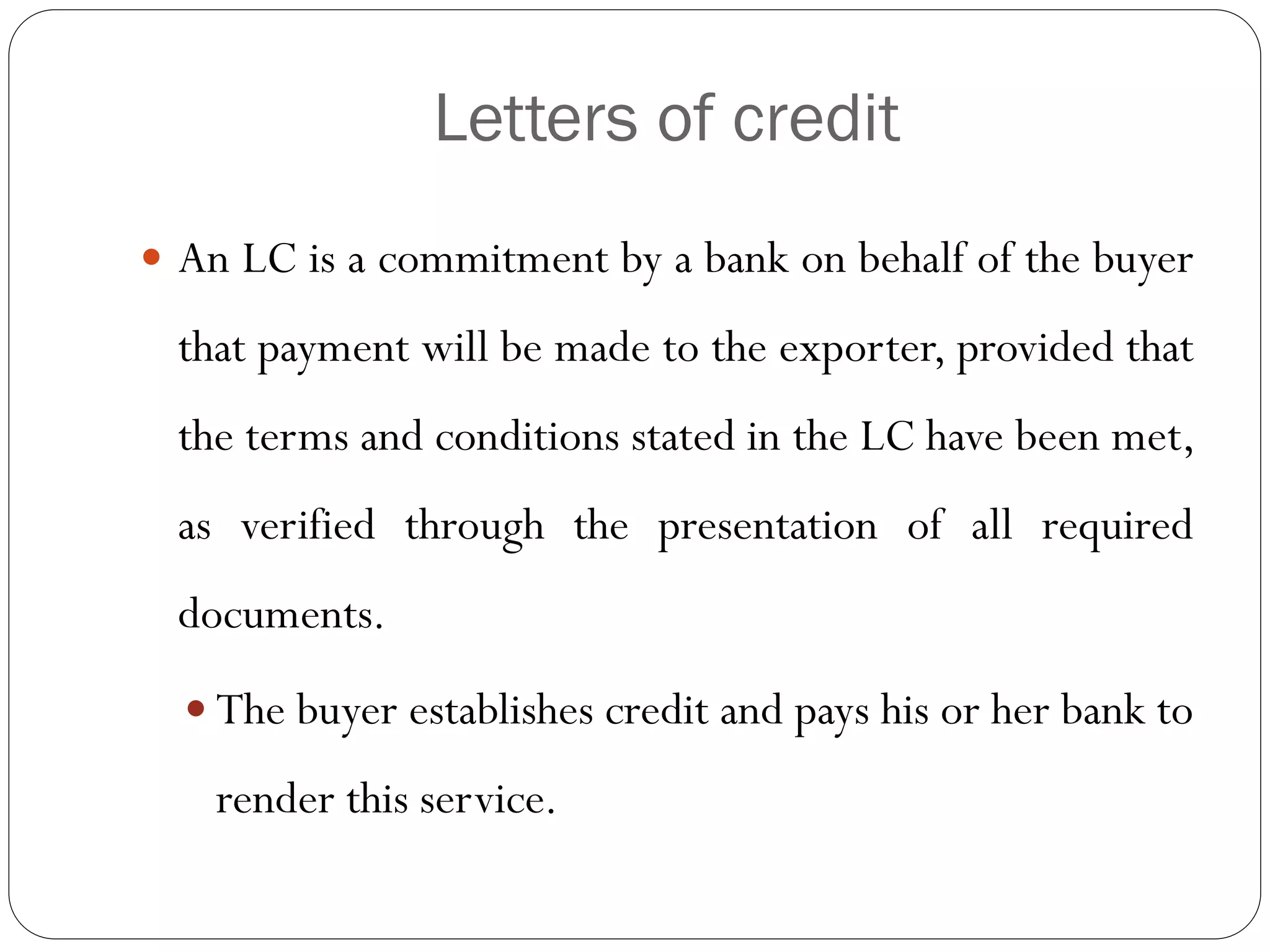 Letters of credit
 An LC is a commitment by a bank on behalf of the buyer

that payment will be made to the exporter, provided that
the terms and conditions stated in the LC have been met,
as verified through the presentation of all required
documents.
 The buyer establishes credit and pays his or her bank to

render this service.

 