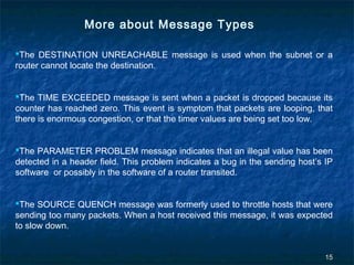 More about Message Types
The DESTINATION UNREACHABLE message is used when the subnet or a
router cannot locate the destination.
The TIME EXCEEDED message is sent when a packet is dropped because its
counter has reached zero. This event is symptom that packets are looping, that
there is enormous congestion, or that the timer values are being set too low.
The PARAMETER PROBLEM message indicates that an illegal value has been
detected in a header field. This problem indicates a bug in the sending host’s IP
software or possibly in the software of a router transited.
The SOURCE QUENCH message was formerly used to throttle hosts that were
sending too many packets. When a host received this message, it was expected
to slow down.

15

 