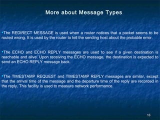 More about Message Types

The REDIRECT MESSAGE is used when a router notices that a packet seems to be
routed wrong. It is used by the router to tell the sending host about the probable error.
The ECHO and ECHO REPLY messages are used to see if a given destination is
reachable and alive. Upon receiving the ECHO message, the destination is expected to
send an ECHO REPLY message back.
The TIMESTAMP REQUEST and TIMESTAMP REPLY messages are similar, except
that the arrival time of the message and the departure time of the reply are recorded in
the reply. This facility is used to measure network performance.

16

 