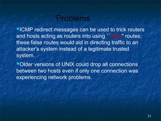 Problems
ICMP redirect messages can be used to trick routers
and hosts acting as routers into using ``false'' routes;
these false routes would aid in directing traffic to an
attacker's system instead of a legitimate trusted
system.

Older versions of UNIX could drop all connections

between two hosts even if only one connection was
experiencing network problems.

21

 