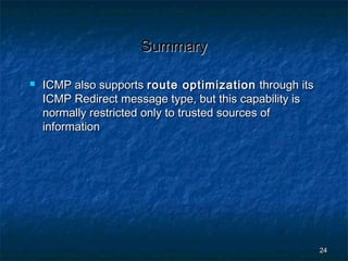 Summary


ICMP also supports route optimization through its
ICMP Redirect message type, but this capability is
normally restricted only to trusted sources of
information

24

 