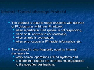 Internet Control Message Protocol



The protocol is used to report problems with delivery
of IP datagrams within an IP network.
 when a particular End system is not responding,
 when an IP network is not reachable,
 when a node is overloaded,
 when error occurs in IP header information, etc.



The protocol is also frequently used by Internet
managers to
 verify correct operations of End Systems and
 to check that routers are correctly routing packets
to the specified destinations.

3

 