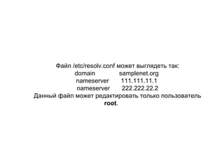 Файл /etc/resolv.conf может выглядеть так:
domain
samplenet.org
nameserver
111.111.11.1
nameserver
222.222.22.2
Данный файл может редактировать только пользователь
root.

 