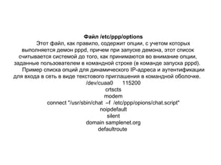 Файл /etc/ppp/options
Этот файл, как правило, содержит опции, с учетом которых
выполняется демон ррpd, причем при запуске демона, этот список
считывается системой до того, как принимаются во внимание опции,
заданные пользователем в командной строке (в команде запуска pppd).
Пример списка опций для динамического IP-адреса и аутентификации
для входа в сеть в виде текстового приглашения в командной оболочке.
/dev/cuaa0
115200
crtscts
modem
connect "/usr/sbin/chat –f /etc/ppp/opions/chat.script"
noipdefault
silent
domain samplenet.org
defaultroute

 