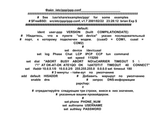 Файл /etc/ppp/ppp.conf_______________________
############t####################################################
# See /usr/share/examples/ppp/ for some examples
# $FreeBSD: src/etc/ppp/ppp.conf, v1.7 2001/02/22 23:28:12 brian Exp $
##############################################################
default:
ident user-ppp VERSION
(built COMPILATIONDATE)
# Убедитесь, что в пункте "set device" указан последовательный
# порт, к которому подключен модем.
(cuaaO = СОМ1, cuaal =
COM2)
#
set device /dev/cuaal
set log Phase Chat LCP IPCP CCP tun command
set speed 115200
set dial "ABORT BUSY ABORT NOsCARRIER TIMEOUT 5 
"" AT OK-AT-OK ATE1QO OK dATDTT TIMEOUT 40 CONNECT"
set ifaddr 10.0.0.1/0 10.0.0.2/0 255.255.255.0 0.0.0.0 set timeout 180
# 3 минуты - тайм-аут по умолчанию
add default HISADDR
# Добавить маршрут по умолчанию
enable dns
# запрос DNS-информации
papchap:
#
# отредактируйте следующие три строки, внеся в них значения,
# указанные вашим провайдером.
#
set phone PHONE_NUM
set authname USERNAME
set authkey PASSWORD

 