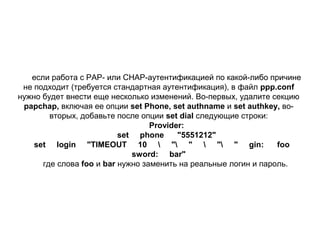 если работа с РАР- или СНАР-аутентификацией по какой-либо причине
не подходит (требуется стандартная аутентификация), в файл ppp.conf
нужно будет внести еще несколько изменений. Во-первых, удалите секцию
papchap, включая ее опции set Phone, set authname и set authkey, вовторых, добавьте после опции set dial следующие строки:
Provider:
set phone
"5551212"
set login "TIMEOUT 10  " "  " " gin:
foo
sword: bar"
где слова foo и bar нужно заменить на реальные логин и пароль.

 