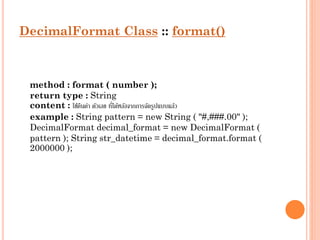 DecimalFormat Class :: format()

method : format ( number );
return type : String
่
content : ใช้คนค่ำ ตัวเลข ทีได้หลังจำกกำรจัดรูปแบบแล้ว
ื
example : String pattern = new String ( "#,###.00" );
DecimalFormat decimal_format = new DecimalFormat (
pattern ); String str_datetime = decimal_format.format (
2000000 );

 