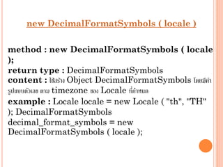new DecimalFormatSymbols ( locale )

method : new DecimalFormatSymbols ( locale
);
return type : DecimalFormatSymbols
content : ใช้สร้ำง Object DecimalFormatSymbols โดยมีคำ
่
่
รูปแบบตัวเลข ตำม timezone ของ Locale ทีกำหนด
example : Locale locale = new Locale ( "th", "TH"
); DecimalFormatSymbols
decimal_format_symbols = new
DecimalFormatSymbols ( locale );

 