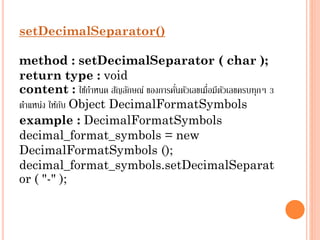 setDecimalSeparator()
method : setDecimalSeparator ( char );
return type : void
่
content : ใช้กำหนด สัญลักษณ์ ของกำรคันตัวเลขเมื่อมีตวเลขครบทุกๆ 3
ั
ตำแหน่ง ให้กบ Object DecimalFormatSymbols
ั
example : DecimalFormatSymbols
decimal_format_symbols = new
DecimalFormatSymbols ();
decimal_format_symbols.setDecimalSeparat
or ( "-" );

 
