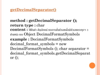 getDecimalSeparator()

method : getDecimalSeparator ();
return type : char
่
content : ใช้คนค่ำ สัญลักษณ์ ของกำรคันตัวเลขเมื่อมีตวเลขครบทุกๆ 3
ื
ั
ตำแหน่ง ของ Object DecimalFormatSymbols
example : DecimalFormatSymbols
decimal_format_symbols = new
DecimalFormatSymbols (); char separator =
decimal_format_symbols.getDecimalSeparat
or ();

 