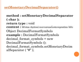 setMonetaryDecimalSeparator()
method : setMonetaryDecimalSeparator
( char );
return type : void
่
content : ใช้กำหนด สัญลักษณ์ ของกำรแทนเครืองหมำยจุดทศนิยม ให้กบ
ั
Object DecimalFormatSymbols
example : DecimalFormatSymbols
decimal_format_symbols = new
DecimalFormatSymbols ();
decimal_format_symbols.setMonetaryDecim
alSeparator ( "#" );

 
