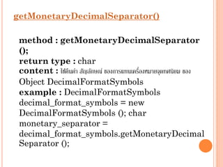 getMonetaryDecimalSeparator()
method : getMonetaryDecimalSeparator
();
return type : char
่
content : ใช้คนค่ำ สัญลักษณ์ ของกำรแทนเครืองหมำยจุดทศนิยม ของ
ื
Object DecimalFormatSymbols
example : DecimalFormatSymbols
decimal_format_symbols = new
DecimalFormatSymbols (); char
monetary_separator =
decimal_format_symbols.getMonetaryDecimal
Separator ();

 