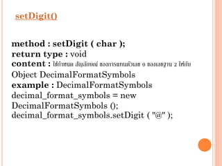setDigit()
method : setDigit ( char );
return type : void
content : ใช้กำหนด สัญลักษณ์ ของกำรแทนตัวเลข 0 ของเลขฐำน 2 ให้กบ
ั
Object DecimalFormatSymbols
example : DecimalFormatSymbols
decimal_format_symbols = new
DecimalFormatSymbols ();
decimal_format_symbols.setDigit ( "@" );

 