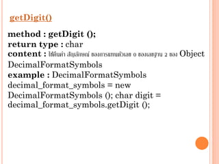 getDigit()
method : getDigit ();
return type : char
content : ใช้คนค่ำ สัญลักษณ์ ของกำรแทนตัวเลข 0 ของเลขฐำน 2 ของ Object
ื
DecimalFormatSymbols
example : DecimalFormatSymbols
decimal_format_symbols = new
DecimalFormatSymbols (); char digit =
decimal_format_symbols.getDigit ();

 