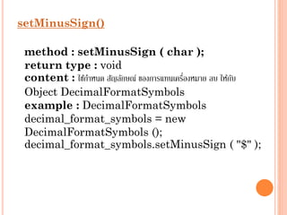 setMinusSign()
method : setMinusSign ( char );
return type : void
่
content : ใช้กำหนด สัญลักษณ์ ของกำรแทนเครืองหมำย ลบ ให้กบ
ั
Object DecimalFormatSymbols
example : DecimalFormatSymbols
decimal_format_symbols = new
DecimalFormatSymbols ();
decimal_format_symbols.setMinusSign ( "$" );

 