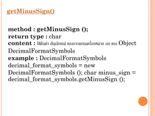 getMinusSign()
method : getMinusSign ();
return type : char
่
content : ใช้คนค่ำ สัญลักษณ์ ของกำรแทนเครืองหมำย ลบ ของ Object
ื
DecimalFormatSymbols
example : DecimalFormatSymbols
decimal_format_symbols = new
DecimalFormatSymbols (); char minus_sign =
decimal_format_symbols.getMinusSign ();

 