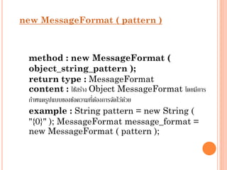 new MessageFormat ( pattern )

method : new MessageFormat (
object_string_pattern );
return type : MessageFormat
content : ใช้สร้ำง Object MessageFormat โดยมีกำร
่ ้
กำหนดรูปแบบของข้อควำมทีตองกำรจัดไว้ดวย
้
example : String pattern = new String (
"{0}" ); MessageFormat message_format =
new MessageFormat ( pattern );

 