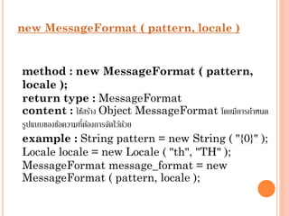 new MessageFormat ( pattern, locale )

method : new MessageFormat ( pattern,
locale );
return type : MessageFormat
content : ใช้สร้ำง Object MessageFormat โดยมีกำรกำหนด
่ ้
รูปแบบของข้อควำมทีตองกำรจัดไว้ดวย
้
example : String pattern = new String ( "{0}" );
Locale locale = new Locale ( "th", "TH" );
MessageFormat message_format = new
MessageFormat ( pattern, locale );

 