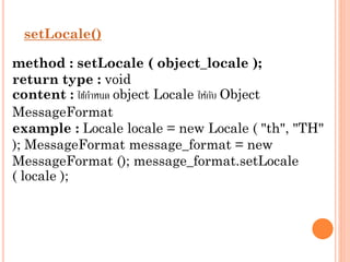setLocale()
method : setLocale ( object_locale );
return type : void
content : ใช้กำหนด object Locale ให้กบ Object
ั
MessageFormat
example : Locale locale = new Locale ( "th", "TH"
); MessageFormat message_format = new
MessageFormat (); message_format.setLocale
( locale );

 