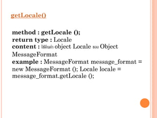 getLocale()

method : getLocale ();
return type : Locale
content : ใช้คนค่ำ object Locale ของ Object
ื
MessageFormat
example : MessageFormat message_format =
new MessageFormat (); Locale locale =
message_format.getLocale ();

 