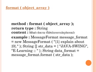 format ( object_array )

method : format ( object_array );
return type : String
่
content : ใช้คนค่ำ ข้อควำม ทีได้หลังจำกกำรจัดรูปแบบแล้ว
ื
example : MessageFormat message_format
= new MessageFormat ( "{1} explain about
{0}." ); String [] str_data = { "JAVA-SWING",
"E-Learning :: " }; String data_format =
message_format.format ( str_data );

 
