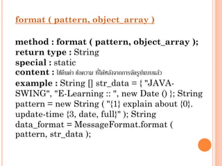 format ( pattern, object_array )
method : format ( pattern, object_array );
return type : String
special : static
่
content : ใช้คนค่ำ ข้อควำม ทีได้หลังจำกกำรจัดรูปแบบแล้ว
ื
example : String [] str_data = { "JAVASWING", "E-Learning :: ", new Date () }; String
pattern = new String ( "{1} explain about {0}.
update-time {3, date, full}" ); String
data_format = MessageFormat.format (
pattern, str_data );

 