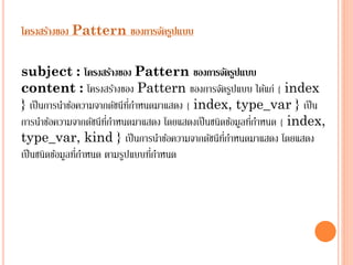 โครงสร้างของ Pattern ของการจัดรูปแบบ
subject : โครงสร้างของ Pattern ของการจัดรูปแบบ
content : โครงสร้ำงของ Pattern ของกำรจัดรูปแบบ ได้แก่ { index
} เป็ นกำรนำข้อควำมจำกดัชนีทกำหนดมำแสดง { index, type_var } เป็ น
ี่
่
กำรนำข้อควำมจำกดัชนีทกำหนดมำแสดง โดยแสดงเป็ นชนิดข้อมูลทีกำหนด { index,
ี่
่ี
type_var, kind } เป็ นกำรนำข้อควำมจำกดัชนีทกำหนดมำแสดง โดยแสดง
่
่
เป็ นชนิดข้อมูลทีกำหนด ตำมรูปแบบทีกำหนด

 