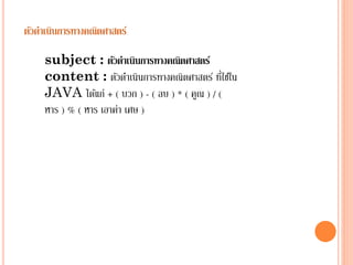 ตัวดาเนินการทางคณิตศาสตร์
subject : ตัวดาเนินการทางคณิตศาสตร์
่
content : ตัวดำเนินกำรทำงคณิตศำสตร์ ทีใช้ใน
JAVA ได้แก่ + ( บวก ) - ( ลบ ) * ( คูณ ) / (
หำร ) % ( หำร เอำค่ำ เศษ )

 