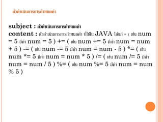 ตัวดาเนินการการกาหนดค่า
subject : ตัวดาเนินการการกาหนดค่า
่
content : ตัวดำเนินกำรกำรกำหนดค่ำ ทีใช้ใน JAVA ได้แก่ = ( เช่น num
= 5 มีคำ num = 5 ) += ( เช่น num += 5 มีคำ num = num
่
่
+ 5 ) -= ( เช่น num -= 5 มีคำ num = num - 5 ) *= ( เช่น
่
num *= 5 มีคำ num = num * 5 ) /= ( เช่น num /= 5 มีคำ
่
่
num = num / 5 ) %= ( เช่น num %= 5 มีคำ num = num
่
%5)

 