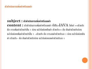 ่
ตัวดาเนินการเพิมค่าหรือลดค่า

่
subject : ตัวดาเนินการเพิมค่าหรือลดค่า
่
content : ตัวดำเนินกำรเพิ่มค่ำหรือลดค่ำ ทีใช้ใน JAVA ได้แก่ ++ตัวแปร
คือ กำรเพิ่มค่ำตัวแปรขึ้น 1 ก่อน แล้วจึงค่อยคืนค่ำ ตัวแปร++ คือ คืนค่ำตัวแปรก่อน
แล้วจึงค่อยเพิ่มค่ำตัวแปรขึ้น 1 --ตัวแปร คือ กำรลดค่ำตัวแปรลง 1 ก่อน แล้วจึงค่อยคืน
ค่ำ ตัวแปร-- คือ คืนค่ำตัวแปรก่อน แล้วจึงค่อยลดค่ำตัวแปรลง 1

 