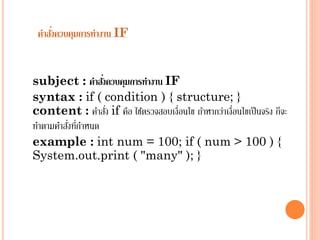 ่
คาสังควบคุมการทางาน IF

่
subject : คาสังควบคุมการทางาน IF
syntax : if ( condition ) { structure; }
่
content : คำสัง if คือ ใช้ตรวจสอบเงื่อนไข ถ้ำหำกว่ำเงื่อนไขเป็ นจริง ก็จะ
่ ่
ทำตำมคำสังทีกำหนด
example : int num = 100; if ( num > 100 ) {
System.out.print ( "many" ); }

 