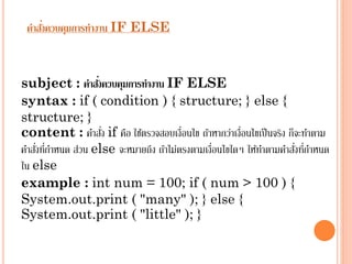 ่
คาสังควบคุมการทางาน IF ELSE

่
subject : คาสังควบคุมการทางาน IF ELSE
syntax : if ( condition ) { structure; } else {
structure; }
่
content : คำสัง if คือ ใช้ตรวจสอบเงื่อนไข ถ้ำหำกว่ำเงื่อนไขเป็ นจริง ก็จะทำตำม
่ ่
่ ่
คำสังทีกำหนด ส่วน else จะหมำยถึง ถ้ำไม่ตรงตำมเงื่อนไขใดๆ ให้ทำตำมคำสังทีกำหนด
ใน else
example : int num = 100; if ( num > 100 ) {
System.out.print ( "many" ); } else {
System.out.print ( "little" ); }

 