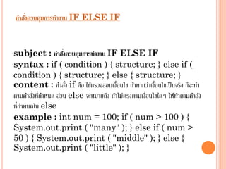 ่
คาสังควบคุมการทางาน IF ELSE IF

่
subject : คาสังควบคุมการทางาน IF ELSE IF
syntax : if ( condition ) { structure; } else if (
condition ) { structure; } else { structure; }
่
content : คำสัง if คือ ใช้ตรวจสอบเงื่อนไข ถ้ำหำกว่ำเงื่อนไขเป็ นจริง ก็จะทำ
่ ่
่
ตำมคำสังทีกำหนด ส่วน else จะหมำยถึง ถ้ำไม่ตรงตำมเงื่อนไขใดๆ ให้ทำตำมคำสัง
่
ทีกำหนดใน else
example : int num = 100; if ( num > 100 ) {
System.out.print ( "many" ); } else if ( num >
50 ) { System.out.print ( "middle" ); } else {
System.out.print ( "little" ); }

 