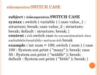 ่
คาสังควบคุมการทางาน SWITCH CASE
่
subject : คาสังควบคุมการทางาน SWITCH CASE
syntax : switch ( variable ) { case value_1 :
structure; break; case value_2 : structure;
break; default : structure; break; }
่
content : คำสัง switch case คือ จะตรวจสอบค่ำของตัวแปร ถ้ำตรง
่ ้
่
ตำมเงื่อนไขใดก็จะทำตำมคำสังนันๆ จนกว่ำจะเจอ คำสัง break
example : int num = 100; switch ( num ) { case
100 : System.out.print ( "many" ); break; case
50 : System.out.print ( "middle" ); break;
default : System.out.print ( "little" ); break; }

 