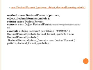 :: new DecimalFormat ( pattern, object_decimalformatsymbols )

method : new DecimalFormat ( pattern,
object_decimalformatsymbols );
return type : DecimalFormat
content : ใช้สร้ำง Object DecimalFormat โดยมีกำรกำหนดรูปแบบของกำรแสดงผลไว้
ด้วย
example : String pattern = new String ( "#,###.00" );
DecimalFormatSymbols decimal_format_symbols = new
DecimalFormatSymbols ();
DecimalFormat decimal_format = new DecimalFormat (
pattern, decimal_format_symbols );

 