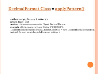 DecimalFormat Class :: applyPattern()
method : applyPattern ( pattern );
return type : void
content : ใช้กำหนดรูปแบบของกำรแสดงผล ให้กบ Object DecimalFormat
ั
example : String pattern = new String ( "#,###.00" );
DecimalFormatSymbols decimal_format_symbols = new DecimalFormatSymbols ();
decimal_format_symbols.applyPattern ( pattern );

 