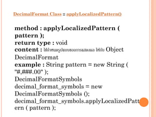 DecimalFormat Class :: applyLocalizedPattern()

method : applyLocalizedPattern (
pattern );
return type : void
content : ใช้กำหนดรูปแบบของกำรแสดงผล ให้กบ Object
ั
DecimalFormat
example : String pattern = new String (
"#,###.00" );
DecimalFormatSymbols
decimal_format_symbols = new
DecimalFormatSymbols ();
decimal_format_symbols.applyLocalizedPatt
ern ( pattern );

 