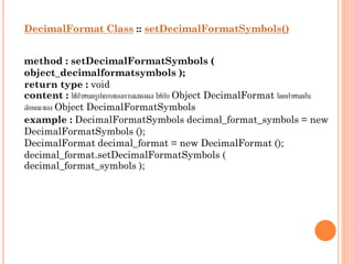 DecimalFormat Class :: setDecimalFormatSymbols()
method : setDecimalFormatSymbols (
object_decimalformatsymbols );
return type : void
content : ใช้กำหนดรูปแบบของกำรแสดงผล ให้กบ Object DecimalFormat โดยกำหนดใน
ั
ลักษณะของ Object DecimalFormatSymbols
example : DecimalFormatSymbols decimal_format_symbols = new
DecimalFormatSymbols ();
DecimalFormat decimal_format = new DecimalFormat ();
decimal_format.setDecimalFormatSymbols (
decimal_format_symbols );

 