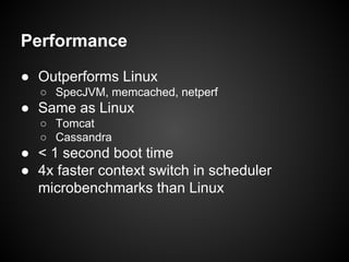 Performance
● Outperforms Linux
○ SpecJVM, memcached, netperf

● Same as Linux
○ Tomcat
○ Cassandra

● < 1 second boot time
● 4x faster context switch in scheduler
microbenchmarks than Linux

 