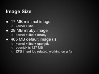 Image Size
● 17 MB minimal image
○ kernel + libc

● 29 MB mruby image
○ kernel + libc + mruby

● 465 MB default image (!)
○ kernel + libc + openjdk
○ openjdk is 127 MB
○ ZFS intent log related, working on a fix

 